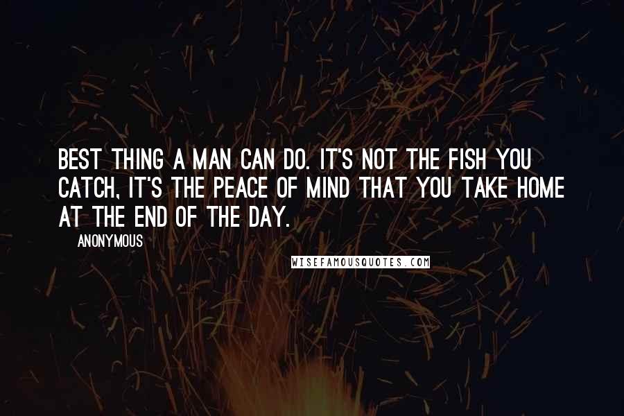 Anonymous Quotes: Best thing a man can do. It's not the fish you catch, it's the peace of mind that you take home at the end of the day.