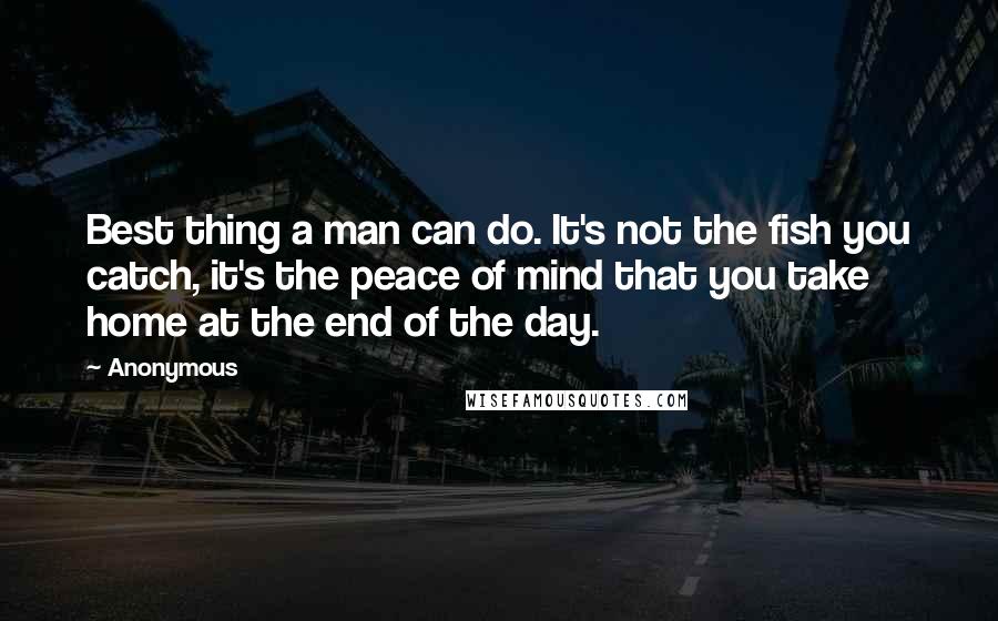 Anonymous Quotes: Best thing a man can do. It's not the fish you catch, it's the peace of mind that you take home at the end of the day.