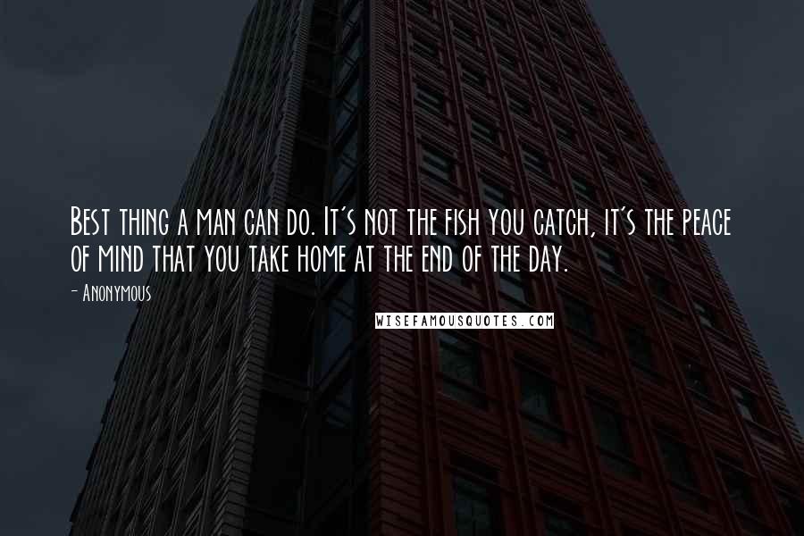 Anonymous Quotes: Best thing a man can do. It's not the fish you catch, it's the peace of mind that you take home at the end of the day.