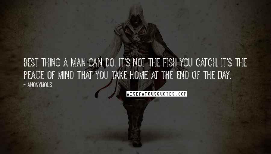 Anonymous Quotes: Best thing a man can do. It's not the fish you catch, it's the peace of mind that you take home at the end of the day.