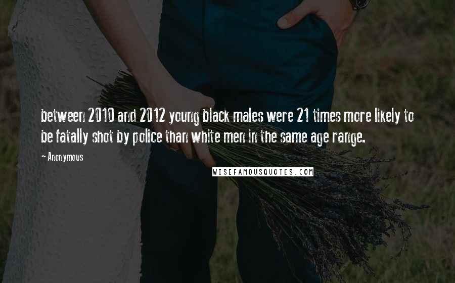 Anonymous Quotes: between 2010 and 2012 young black males were 21 times more likely to be fatally shot by police than white men in the same age range.