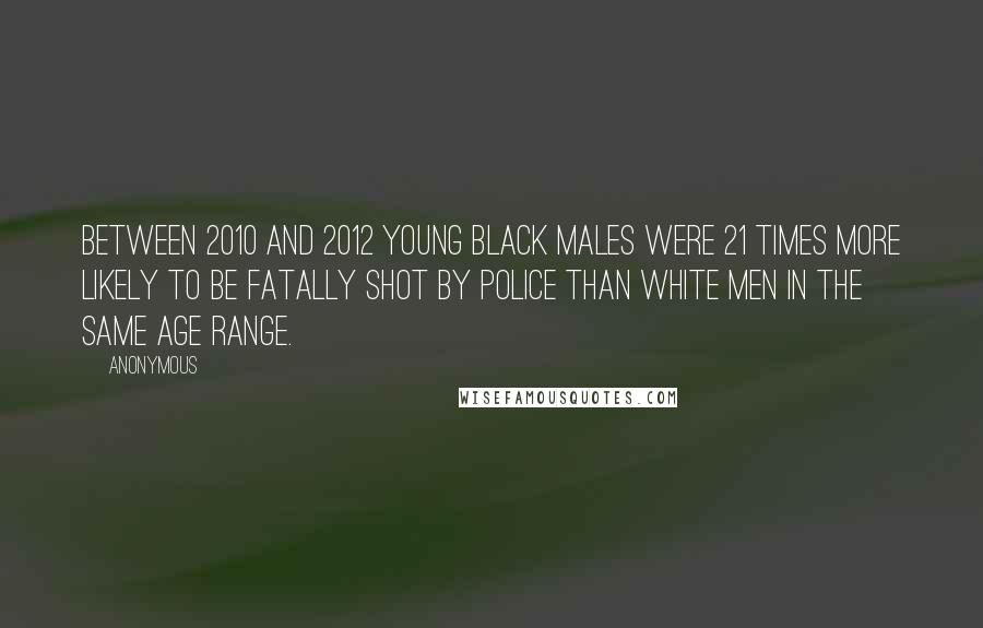 Anonymous Quotes: between 2010 and 2012 young black males were 21 times more likely to be fatally shot by police than white men in the same age range.