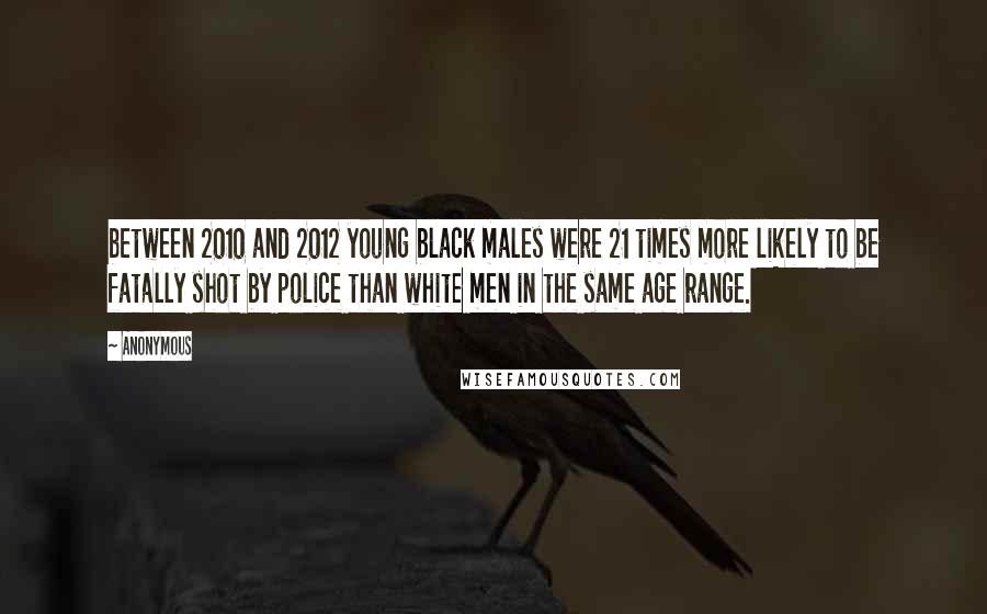 Anonymous Quotes: between 2010 and 2012 young black males were 21 times more likely to be fatally shot by police than white men in the same age range.