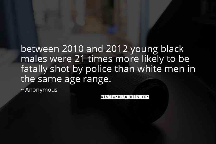 Anonymous Quotes: between 2010 and 2012 young black males were 21 times more likely to be fatally shot by police than white men in the same age range.