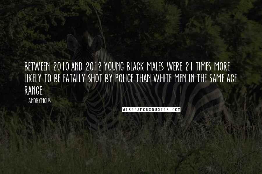 Anonymous Quotes: between 2010 and 2012 young black males were 21 times more likely to be fatally shot by police than white men in the same age range.