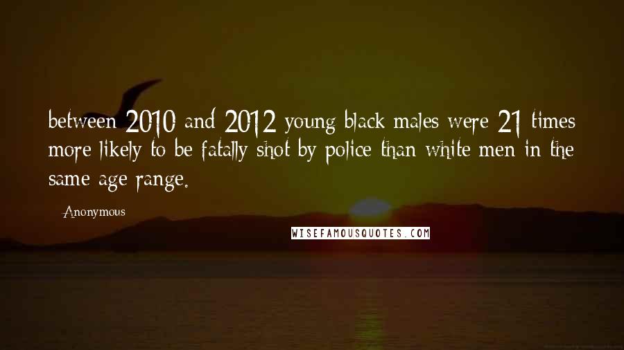 Anonymous Quotes: between 2010 and 2012 young black males were 21 times more likely to be fatally shot by police than white men in the same age range.