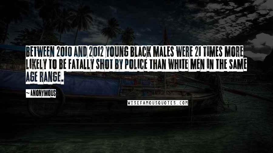 Anonymous Quotes: between 2010 and 2012 young black males were 21 times more likely to be fatally shot by police than white men in the same age range.