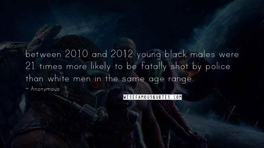 Anonymous Quotes: between 2010 and 2012 young black males were 21 times more likely to be fatally shot by police than white men in the same age range.