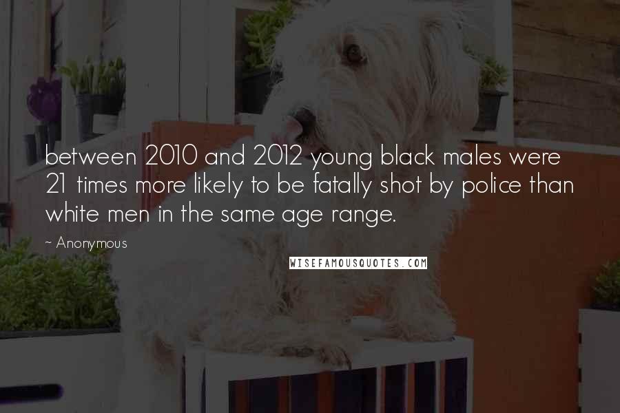 Anonymous Quotes: between 2010 and 2012 young black males were 21 times more likely to be fatally shot by police than white men in the same age range.