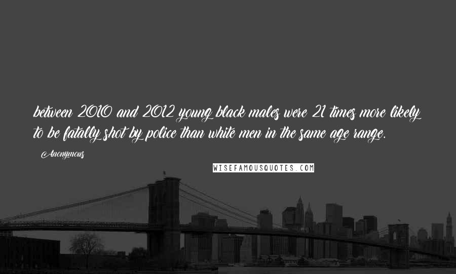 Anonymous Quotes: between 2010 and 2012 young black males were 21 times more likely to be fatally shot by police than white men in the same age range.