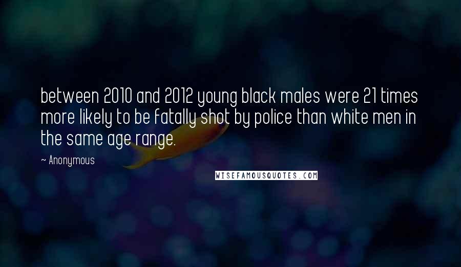 Anonymous Quotes: between 2010 and 2012 young black males were 21 times more likely to be fatally shot by police than white men in the same age range.