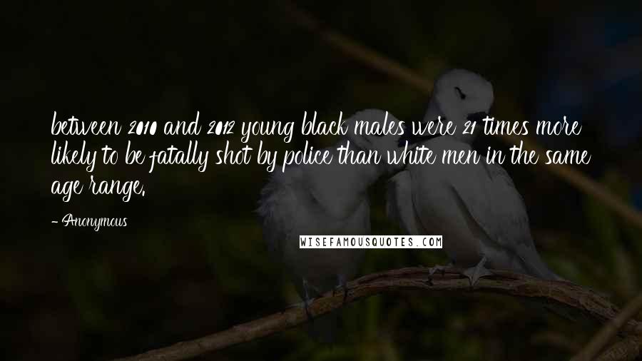 Anonymous Quotes: between 2010 and 2012 young black males were 21 times more likely to be fatally shot by police than white men in the same age range.