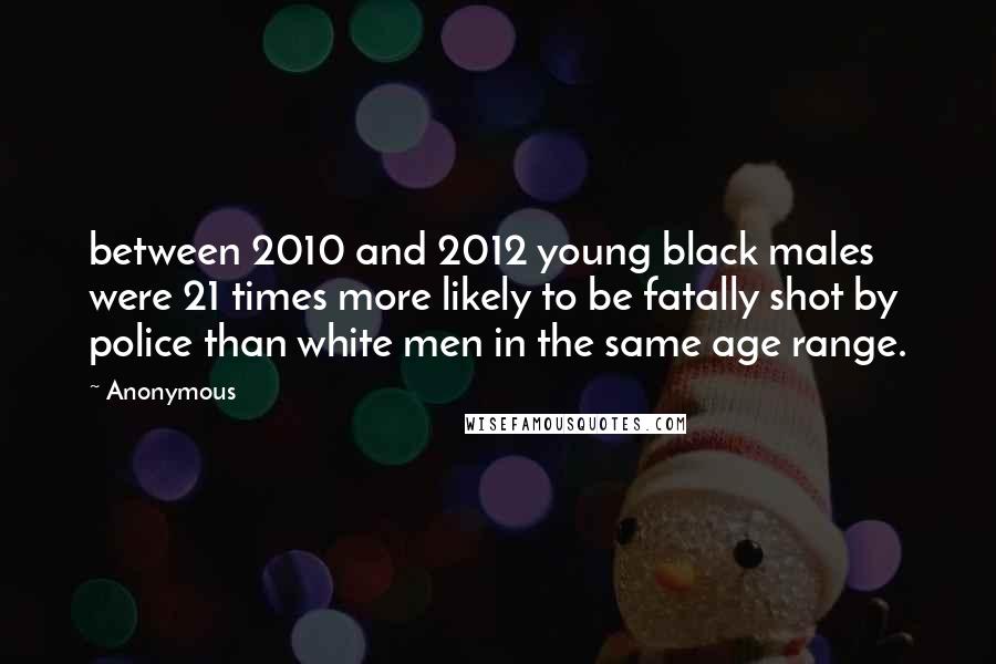 Anonymous Quotes: between 2010 and 2012 young black males were 21 times more likely to be fatally shot by police than white men in the same age range.
