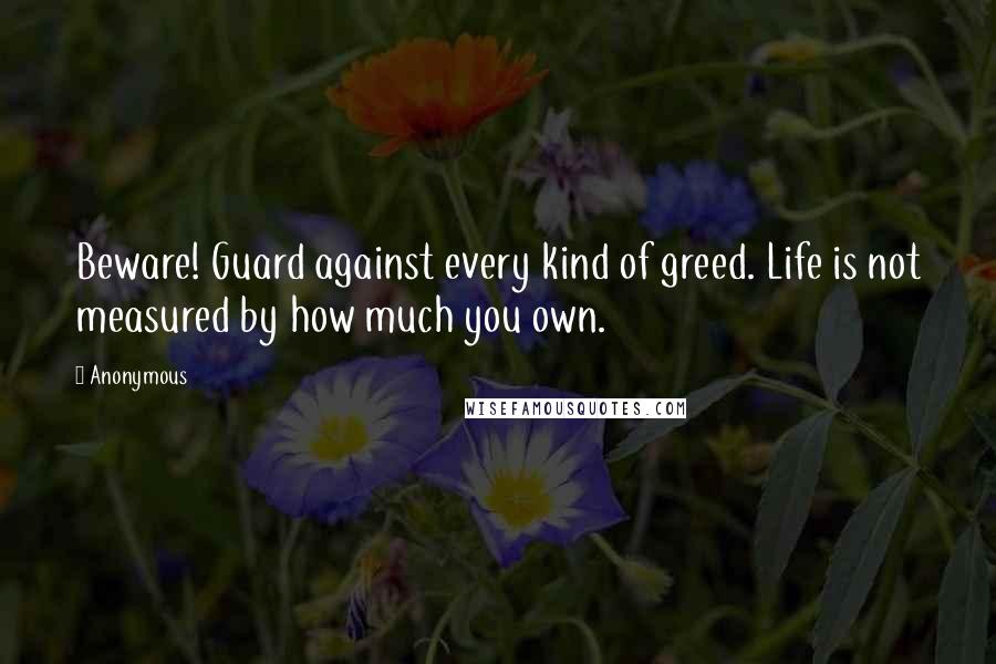 Anonymous Quotes: Beware! Guard against every kind of greed. Life is not measured by how much you own.