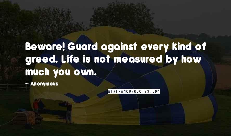 Anonymous Quotes: Beware! Guard against every kind of greed. Life is not measured by how much you own.