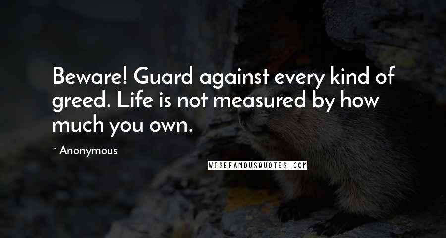 Anonymous Quotes: Beware! Guard against every kind of greed. Life is not measured by how much you own.