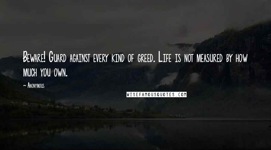 Anonymous Quotes: Beware! Guard against every kind of greed. Life is not measured by how much you own.