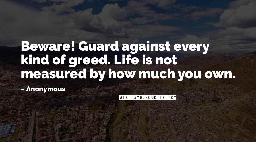 Anonymous Quotes: Beware! Guard against every kind of greed. Life is not measured by how much you own.