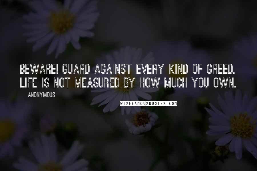 Anonymous Quotes: Beware! Guard against every kind of greed. Life is not measured by how much you own.