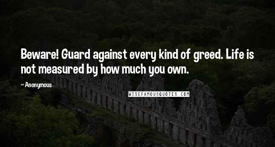 Anonymous Quotes: Beware! Guard against every kind of greed. Life is not measured by how much you own.