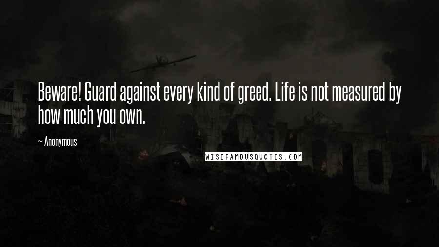 Anonymous Quotes: Beware! Guard against every kind of greed. Life is not measured by how much you own.