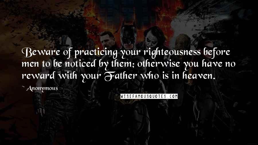 Anonymous Quotes: Beware of practicing your righteousness before men to be noticed by them; otherwise you have no reward with your Father who is in heaven.