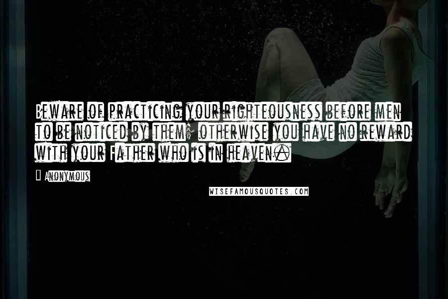 Anonymous Quotes: Beware of practicing your righteousness before men to be noticed by them; otherwise you have no reward with your Father who is in heaven.