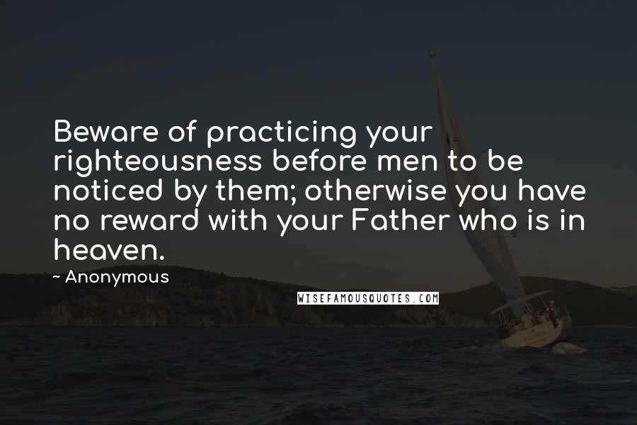 Anonymous Quotes: Beware of practicing your righteousness before men to be noticed by them; otherwise you have no reward with your Father who is in heaven.