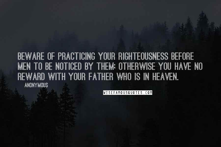 Anonymous Quotes: Beware of practicing your righteousness before men to be noticed by them; otherwise you have no reward with your Father who is in heaven.