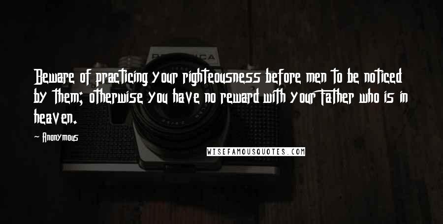 Anonymous Quotes: Beware of practicing your righteousness before men to be noticed by them; otherwise you have no reward with your Father who is in heaven.