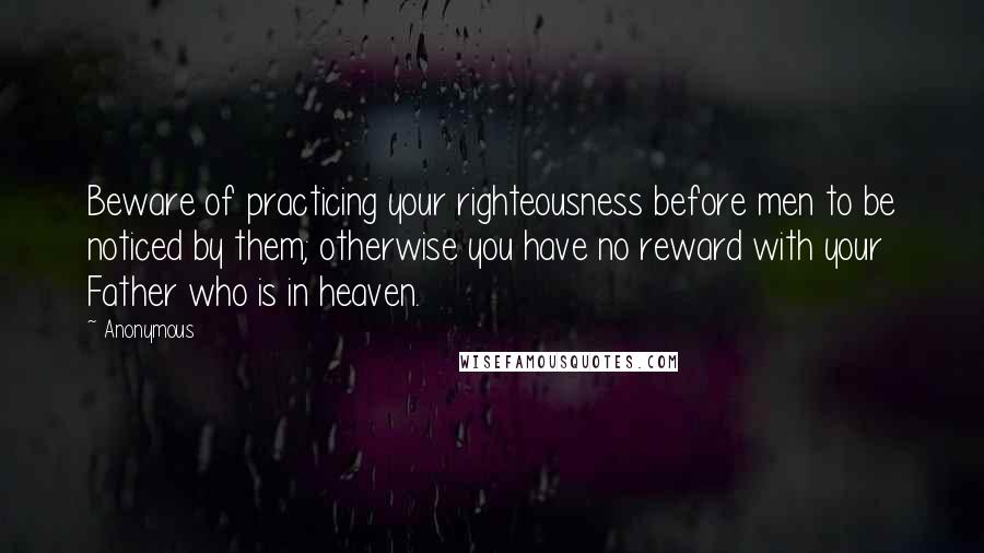 Anonymous Quotes: Beware of practicing your righteousness before men to be noticed by them; otherwise you have no reward with your Father who is in heaven.