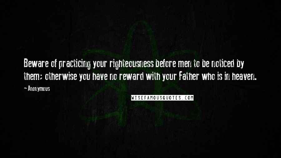 Anonymous Quotes: Beware of practicing your righteousness before men to be noticed by them; otherwise you have no reward with your Father who is in heaven.