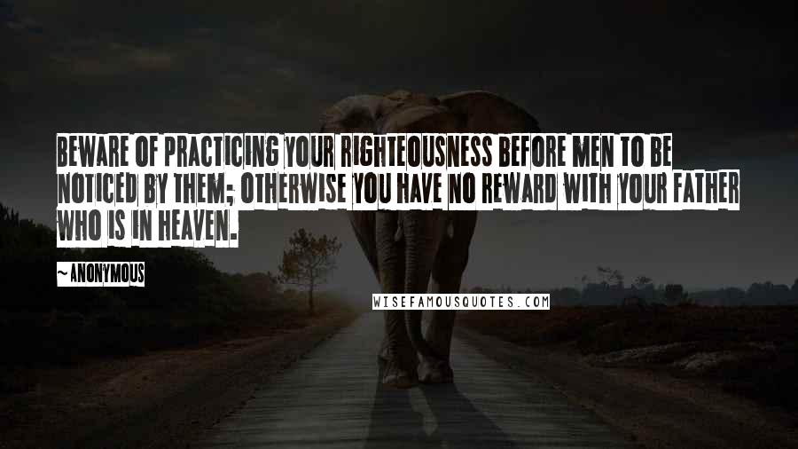 Anonymous Quotes: Beware of practicing your righteousness before men to be noticed by them; otherwise you have no reward with your Father who is in heaven.