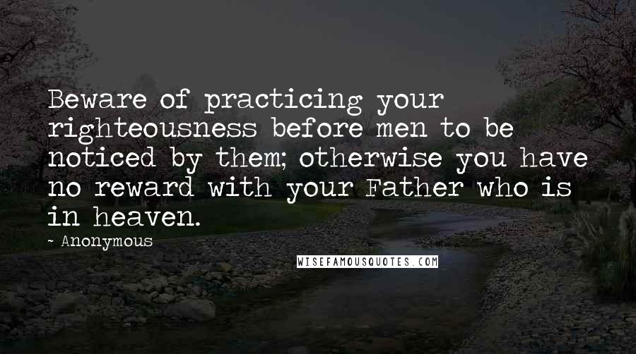 Anonymous Quotes: Beware of practicing your righteousness before men to be noticed by them; otherwise you have no reward with your Father who is in heaven.