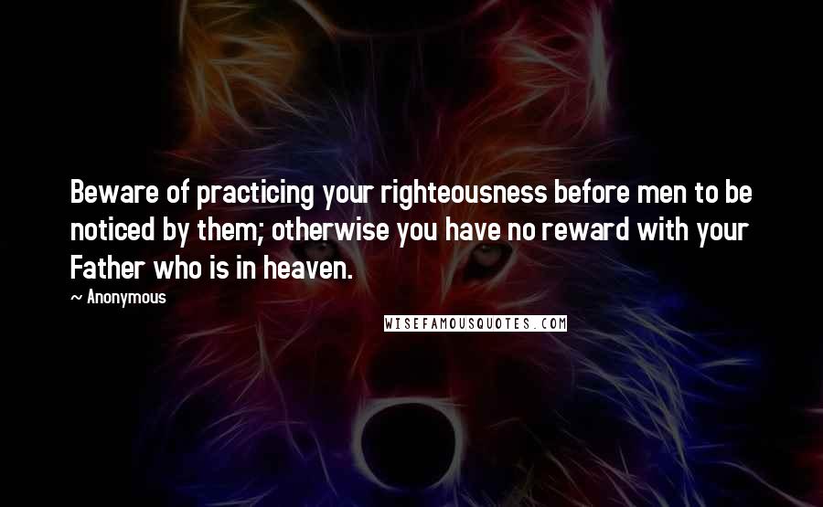 Anonymous Quotes: Beware of practicing your righteousness before men to be noticed by them; otherwise you have no reward with your Father who is in heaven.