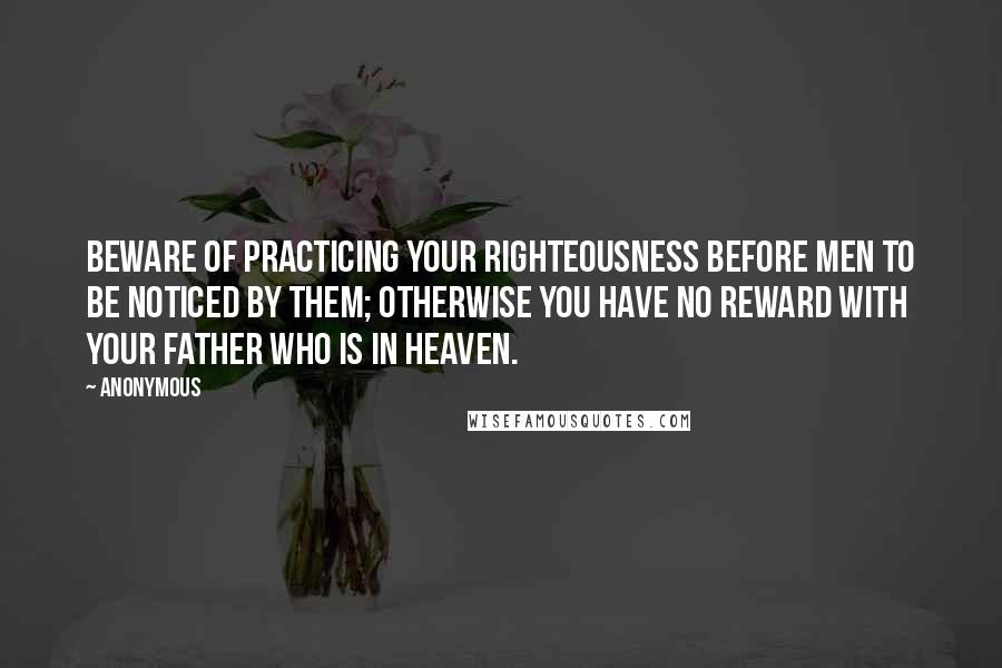 Anonymous Quotes: Beware of practicing your righteousness before men to be noticed by them; otherwise you have no reward with your Father who is in heaven.