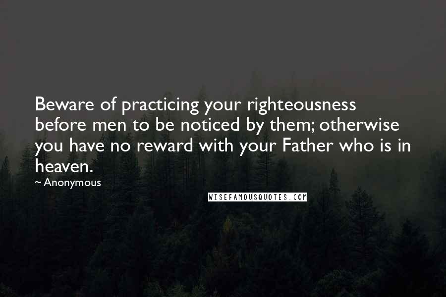 Anonymous Quotes: Beware of practicing your righteousness before men to be noticed by them; otherwise you have no reward with your Father who is in heaven.