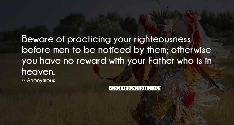 Anonymous Quotes: Beware of practicing your righteousness before men to be noticed by them; otherwise you have no reward with your Father who is in heaven.