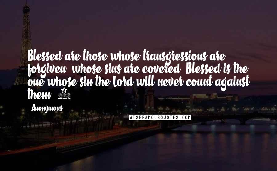 Anonymous Quotes: Blessed are those whose transgressions are forgiven, whose sins are covered. Blessed is the one whose sin the Lord will never count against them."4