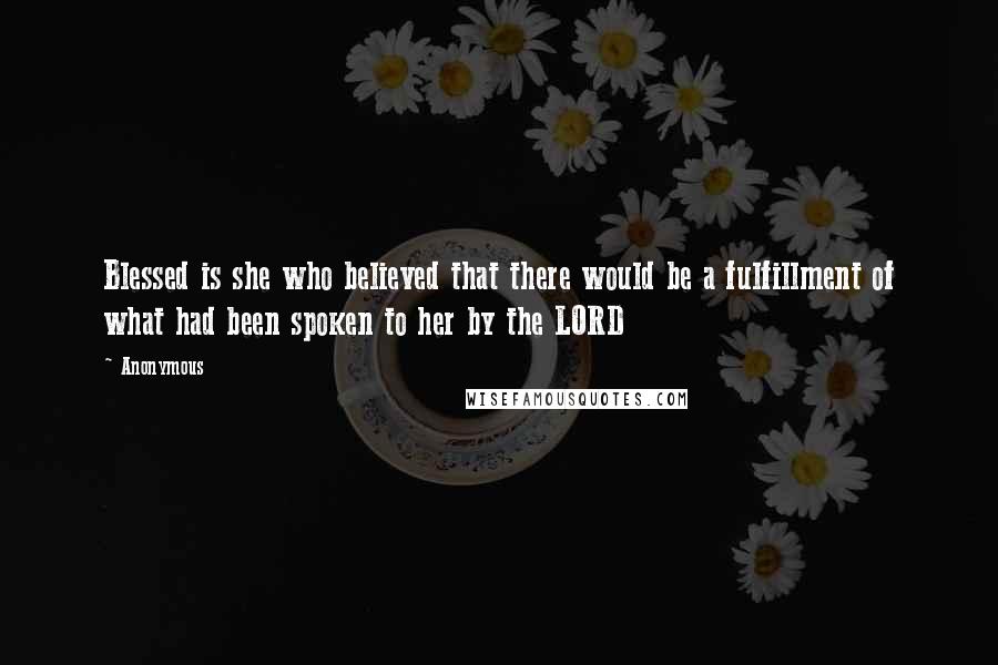 Anonymous Quotes: Blessed is she who believed that there would be a fulfillment of what had been spoken to her by the LORD