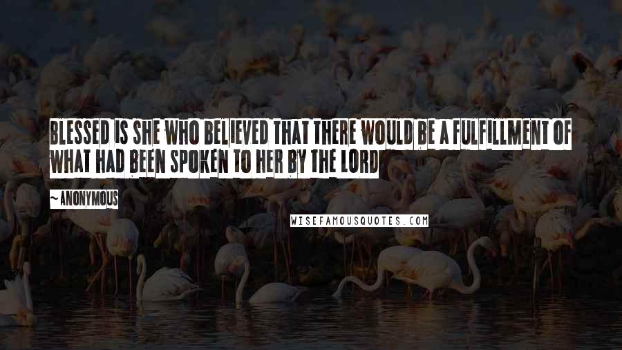 Anonymous Quotes: Blessed is she who believed that there would be a fulfillment of what had been spoken to her by the LORD