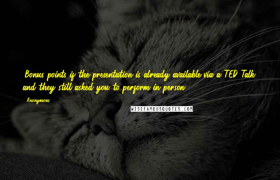 Anonymous Quotes: (Bonus points if the presentation is already available via a TED Talk, and they still asked you to perform in person.)