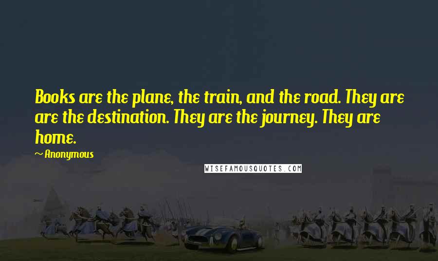 Anonymous Quotes: Books are the plane, the train, and the road. They are are the destination. They are the journey. They are home.