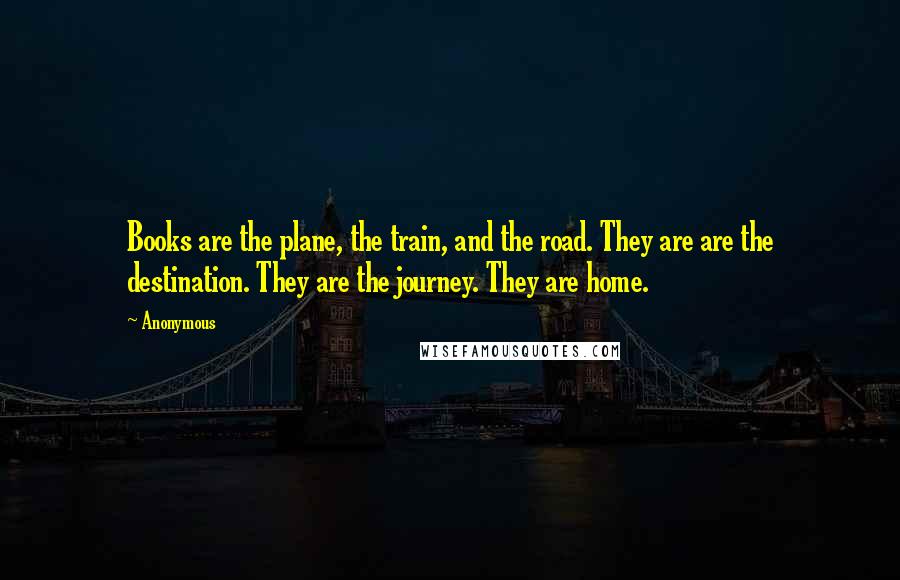 Anonymous Quotes: Books are the plane, the train, and the road. They are are the destination. They are the journey. They are home.