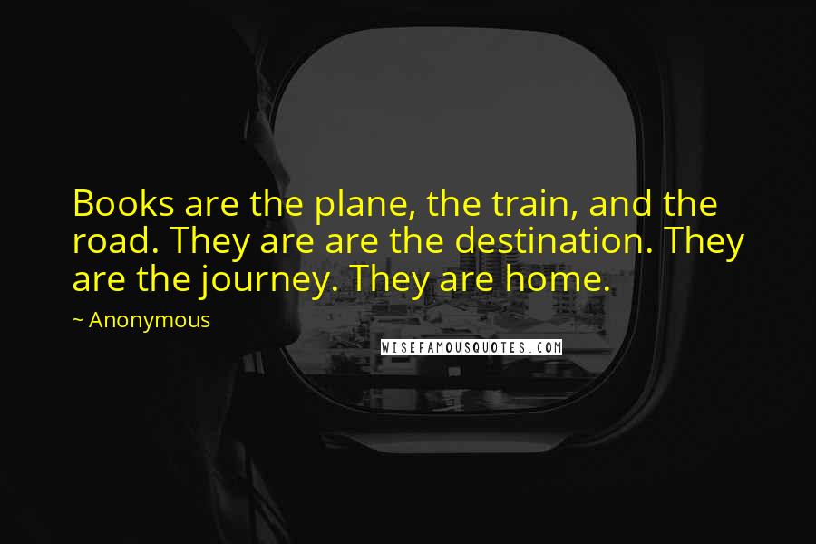 Anonymous Quotes: Books are the plane, the train, and the road. They are are the destination. They are the journey. They are home.