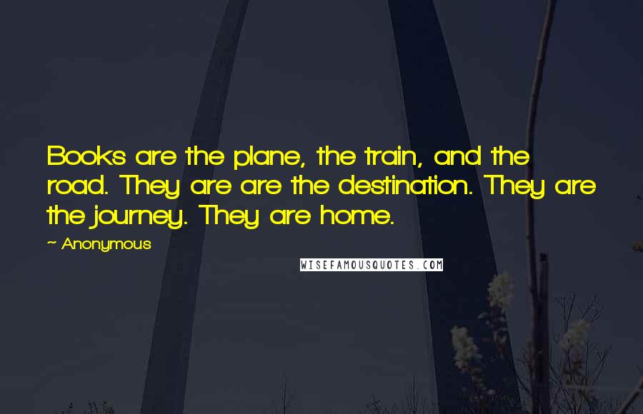 Anonymous Quotes: Books are the plane, the train, and the road. They are are the destination. They are the journey. They are home.