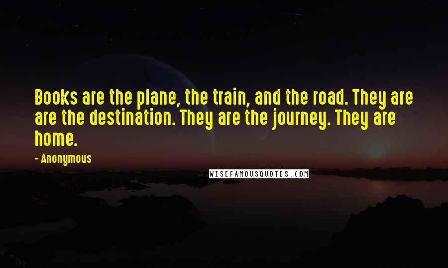 Anonymous Quotes: Books are the plane, the train, and the road. They are are the destination. They are the journey. They are home.