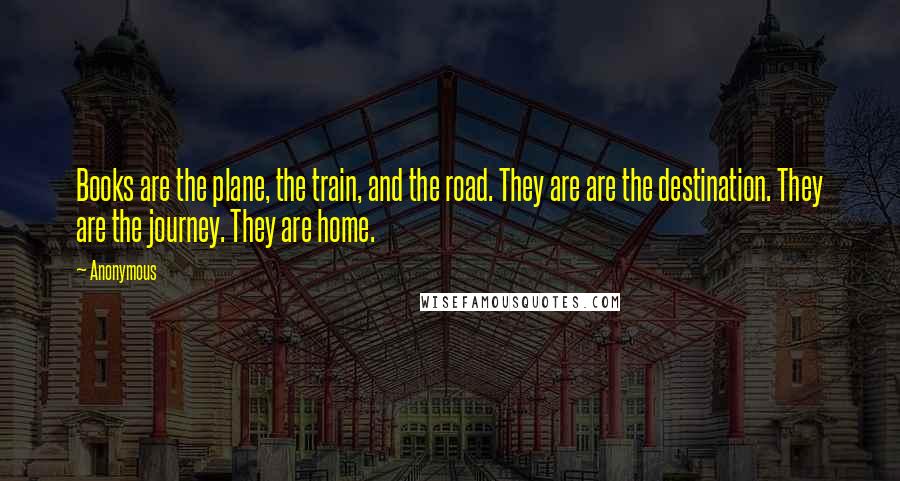Anonymous Quotes: Books are the plane, the train, and the road. They are are the destination. They are the journey. They are home.