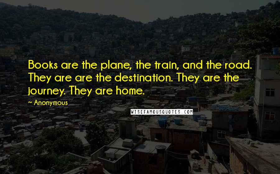 Anonymous Quotes: Books are the plane, the train, and the road. They are are the destination. They are the journey. They are home.