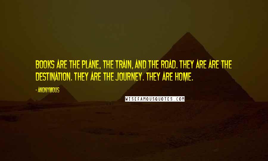 Anonymous Quotes: Books are the plane, the train, and the road. They are are the destination. They are the journey. They are home.